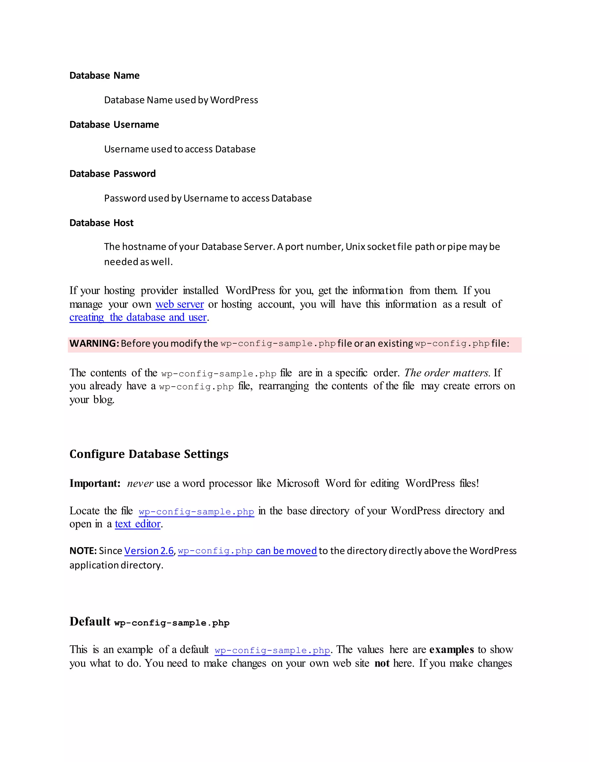 Database Name
Database Name usedbyWordPress
Database Username
Username usedtoaccess Database
Database Password
PasswordusedbyUsername to accessDatabase
Database Host
The hostname of your Database Server.A port number,Unix socketfile pathorpipe maybe
neededaswell.
If your hosting provider installed WordPress for you, get the information from them. If you
manage your own web server or hosting account, you will have this information as a result of
creating the database and user.
WARNING:Before youmodifythe wp-config-sample.php file oran existing wp-config.php file:
The contents of the wp-config-sample.php file are in a specific order. The order matters. If
you already have a wp-config.php file, rearranging the contents of the file may create errors on
your blog.
Configure Database Settings
Important: never use a word processor like Microsoft Word for editing WordPress files!
Locate the file wp-config-sample.php in the base directory of your WordPress directory and
open in a text editor.
NOTE: Since Version2.6,wp-config.php can be moved to the directorydirectlyabove the WordPress
applicationdirectory.
Default wp-config-sample.php
This is an example of a default wp-config-sample.php. The values here are examples to show
you what to do. You need to make changes on your own web site not here. If you make changes
 