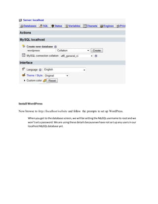 Install WordPress
Now browse to http://localhost/website and follow the prompts to set up WordPress.
Whenyouget to the database screen,we will be settingthe MySQLusername to rootandwe
won’tseta password.We are usingthese detailsbecausewe have notsetupany usersinour
localhostMySQLdatabase yet.
 