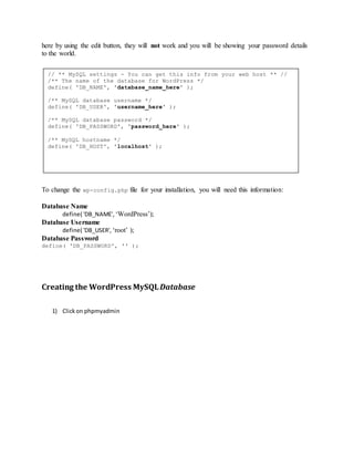 here by using the edit button, they will not work and you will be showing your password details
to the world.
To change the wp-config.php file for your installation, you will need this information:
Database Name
define( 'DB_NAME', ‘WordPress’);
Database Username
define( 'DB_USER', ‘root’ );
Database Password
define( 'DB_PASSWORD', '' );
Creating the WordPress MySQLDatabase
1) Clickon phpmyadmin
// ** MySQL settings - You can get this info from your web host ** //
/** The name of the database for WordPress */
define( 'DB_NAME', 'database_name_here' );
/** MySQL database username */
define( 'DB_USER', 'username_here' );
/** MySQL database password */
define( 'DB_PASSWORD', 'password_here' );
/** MySQL hostname */
define( 'DB_HOST', 'localhost' );
 