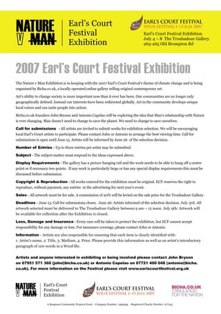 Earl’s Court Festival Exhibition
July 4 – 8 The Troubadour Gallery
263-265 Old Brompton Rd
2007 Earl’s Court Festival Exhibition
The Nature v Man Exhibition is in keeping with the 2007 Earl’s Court Festival’s theme of climate change and is being
organised by Bicha.co.uk, a locally operated online gallery selling original contemporary art.
Art’s ability to change society is more important now than it ever has been. Our communities are no longer only
geographically deﬁned. Instead our interests have been redirected globally. Art in the community develops unique
local voices and can unite people into action.
Bicha.co.uk founders John Bryson and Antonio Capelao will be exploring the idea that Man’s relationship with Nature
is ever changing. Man doesn’t need to change to save the planet. We need to change to save ourselves.
Call for submissions - All artists are invited to submit works for exhibition selection. We will be encouraging
local Earl’s Court artists to participate. Please contact John or Antonio to arrange the best viewing time. Call for
submissions is open until June 15. Artists will be informed by June 26 of the selection decision.
Number of Entries - Up to three entries per artist may be submitted.
Subject - The subject matter must respond to the ideas expressed above.
Display Requirements - The gallery has a picture hanging rail and the work needs to be able to hang off a centre
point or if necessary two points. If any work is particularly large or has any special display requirements this must be
discussed before submission.
Copyright & Reproduction - All works entered for the exhibition must be original. ECF reserves the right to
reproduce, without payment, any entries in the advertising for next year’s event.
Sales - All artwork must be for sale. A commission of 20% will be levied on the sale price for the Troubadour Gallery.
Deadlines - June 15: Call for submissions closes. June 26: Artists informed of the selection decision. July 3rd: All
artwork selected must be delivered to The Troubadour Gallery between 9 am – 12 noon. July 9th: Artwork will
be available for collection after the Exhibition is closed.
Loss, Damage and Insurance - Every care will be taken to protect the exhibition, but ECF cannot accept
responsibility for any damage or loss. For insurance coverage, please contact John or Antonio.
Information - Artists are also responsible for ensuring that each item is clearly identiﬁed with:
1. Artist’s name, 2. Title, 3. Medium, 4. Price. Please provide this information as well as an artist’s introductory
paragraph of 100 words in a Word ﬁle.
Artists and anyone interested in exhibiting or being involved please contact John Bryson
on 07951 571 360 (john@bicha.co.uk) or Antonio Capelao on 07721 400 048 (antonio@bicha.
co.uk). For more information on the Festival please visit www.earlscourtfestival.org.uk
A Response Community Projects Event - Company Number: 1396494 - Registered Charity Number: 277143
EARL’S COURT FESTIVAL
YOUR FESTIVAL 1-15 July 2007
Earl’s Court
Festival
Exhibition
EARL’S COURT FESTIVAL
YOUR FESTIVAL 1-15 July 2007
Earl’s Court
Festival
Exhibition
 