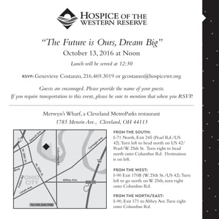 “The Future is Ours, Dream Big”
October 13, 2016 at Noon
Lunch will be served at 12:30
RSVP: Genevieve Costanzo, 216.469.3019 or gcostanzo@hospicewr.org
Guests are encouraged. Please provide the name of your guests.
If you require transportation to this event, please be sure to mention that when you RSVP.
OHIO
CITY
W.25thSt.
FultonRd.
W.28thSt.
ColumbusRd.
Abbey Ave.
Lorain Ave.
Franklin Blvd.
Carnegie
Ave.
Detroi
t
Ave.
2
90
Exit 171
To I-90, Exit 170B
Merwyn’s Wharf, a Cleveland MetroParks restaurant
1785 Merwin Ave., Cleveland, OH 44113
FROM THE SOUTH:
I-71 North, Exit 245 (Pearl Rd./US
42).Turn left to head north on US 42/
Pearl/W. 25th St. Turn right to head
north onto Columbus Rd. Destination
is on left.
FROM THE WEST:
I-90 Exit 170B (W. 25th St./US 42).Turn
left to go north on W. 25th, turn right
onto Columbus Rd.
FROM THE NORTH/EAST:
I-90, Exit 171 to Abbey Ave.Turn right
onto Columbus Rd.
 