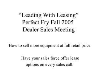 “Leading With Leasing”
Perfect Fry Fall 2005
Dealer Sales Meeting
How to sell more equipment at full retail price.
Have your sales force offer lease
options on every sales call.
 