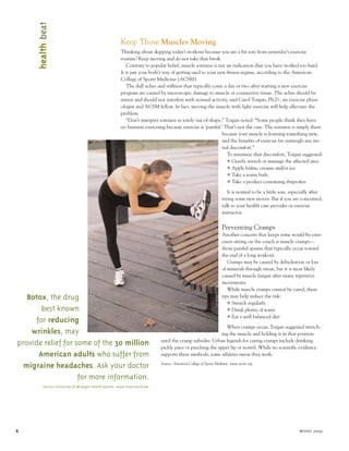 healthbeat
6| Winter 2004
Keep Those Muscles Moving
Thinking about skipping today’s workout because you are a bit sore from yesterday’s exercise
routine? Keep moving and do not take that break.
Contrary to popular belief, muscle soreness is not an indication that you have worked too hard.
It is just your body’s way of getting used to your new fitness regime, according to the American
College of Sports Medicine (ACSM).
The dull aches and stiffness that typically come a day or two after starting a new exercise
program are caused by microscopic damage to muscle or connective tissue. The aches should be
minor and should not interfere with normal activity, said Carol Torgan, Ph.D., an exercise physi-
ologist and ACSM fellow. In fact, moving the muscle with light exercise will help alleviate the
problem.
“Don’t interpret soreness as sorely out-of-shape,” Torgan noted. “Some people think they have
no business exercising because exercise is ‘painful.’ That’s not the case. The soreness is simply there
because your muscle is learning something new,
and the benefits of exercise far outweigh any ini-
tial discomfort.”
To minimize that discomfort, Torgan suggested:
Y Gently stretch or massage the affected area
Y Apply balms, creams and/or ice
Y Take a warm bath
Y Take a product containing ibuprofen
It is normal to be a little sore, especially after
trying some new moves. But if you are concerned,
talk to your health care provider or exercise
instructor.
Preventing Cramps
Another concern that keeps some would-be exer-
cisers sitting on the couch is muscle cramps—
those painful spasms that typically occur toward
the end of a long workout.
Cramps may be caused by dehydration or loss
of minerals through sweat, but it is most likely
caused by muscle fatigue after many repetitive
movements.
While muscle cramps cannot be cured, these
tips may help reduce the risk:
Y Stretch regularly
Y Drink plenty of water
Y Eat a well balanced diet
When cramps occur, Torgan suggested stretch-
ing the muscle and holding it in that position
until the cramp subsides. Urban legends for curing cramps include drinking
pickle juice or pinching the upper lip or nostril. While no scientific evidence
supports these methods, some athletes swear they work.
Source: American College of Sports Medicine, www.acsm.org
Botox, the drug
best known
for reducing
wrinkles, may
provide relief for some of the 30 million
American adults who suffer from
migraine headaches. Ask your doctor
for more information.
Source: University of Michigan Health System, www.med.umich.edu
 