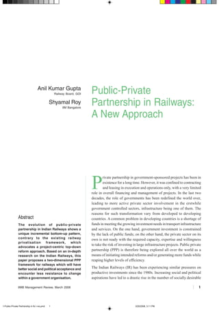IIMB Management Review, March 2008 1
Public-Private
Partnership in Railways:
A New Approach
AbstractAbstractAbstractAbstractAbstract
The evolution of public-private
partnership in Indian Railways shows a
unique incremental bottom-up pattern,
contrary to the existing railway
privatisation framework, which
advocates a project-centric top-down
reform approach. Based on an in-depth
research on the Indian Railways, this
paper proposes a two-dimensional PPP
framework for railways which will have
better social and political acceptance and
encounter less resistance to change
within a government organisation.
Anil Kumar Gupta
Railway Board, GOI
Shyamal Roy
IIM Bangalore
P
rivate partnership in government-sponsored projects has been in
existence for a long time. However, it was confined to contracting
and leasing in execution and operations only, with a very limited
role in overall financing and management of projects. In the last two
decades, the role of governments has been redefined the world over,
leading to more active private sector involvement in the erstwhile
government controlled sectors, infrastructure being one of them. The
reasons for such transformation vary from developed to developing
countries. A common problem in developing countries is a shortage of
funds in meeting the growing investment needs in transport infrastructure
and services. On the one hand, government investment is constrained
by the lack of public funds; on the other hand, the private sector on its
own is not ready with the required capacity, expertise and willingness
to take the risk of investing in large infrastructure projects. Public private
partnership (PPP) is therefore being explored all over the world as a
means of initiating intended reforms and/or generating more funds while
reaping higher levels of efficiency.
The Indian Railways (IR) has been experiencing similar pressures on
productive investments since the 1980s. Increasing social and political
aspirations have led to a drastic rise in the number of socially desirable
1-Public-Private Partnership in for +ve.pmd 3/25/2008, 3:11 PM1
 
