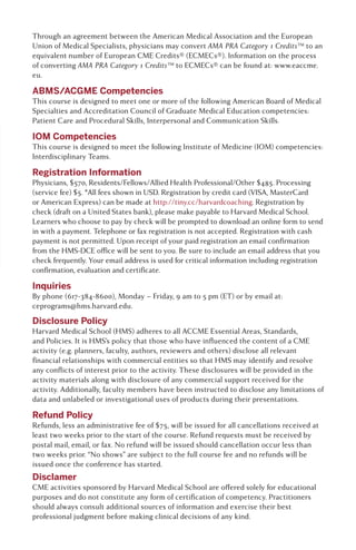 Through an agreement between the American Medical Association and the European
Union of Medical Specialists, physicians may convert AMA PRA Category 1 Credits™ to an
equivalent number of European CME Credits® (ECMECs®). Information on the process
of converting AMA PRA Category 1 Credits™ to ECMECs® can be found at: www.eaccme.
eu.
ABMS/ACGME Competencies
This course is designed to meet one or more of the following American Board of Medical
Specialties and Accreditation Council of Graduate Medical Education competencies:
Patient Care and Procedural Skills, Interpersonal and Communication Skills.
IOM Competencies
This course is designed to meet the following Institute of Medicine (IOM) competencies:
Interdisciplinary Teams.
Registration Information
Physicians, $570, Residents/Fellows/Allied Health Professional/Other $485. Processing
(service fee) $5. *All fees shown in USD. Registration by credit card (VISA, MasterCard
or American Express) can be made at http://tiny.cc/harvardcoaching. Registration by
check (draft on a United States bank), please make payable to Harvard Medical School.
Learners who choose to pay by check will be prompted to download an online form to send
in with a payment. Telephone or fax registration is not accepted. Registration with cash
payment is not permitted. Upon receipt of your paid registration an email confirmation
from the HMS-DCE office will be sent to you. Be sure to include an email address that you
check frequently. Your email address is used for critical information including registration
confirmation, evaluation and certificate.
Inquiries
By phone (617-384-8600), Monday – Friday, 9 am to 5 pm (ET) or by email at:
ceprograms@hms.harvard.edu.
Disclosure Policy
Harvard Medical School (HMS) adheres to all ACCME Essential Areas, Standards,
and Policies. It is HMS’s policy that those who have influenced the content of a CME
activity (e.g. planners, faculty, authors, reviewers and others) disclose all relevant
financial relationships with commercial entities so that HMS may identify and resolve
any conflicts of interest prior to the activity. These disclosures will be provided in the
activity materials along with disclosure of any commercial support received for the
activity. Additionally, faculty members have been instructed to disclose any limitations of
data and unlabeled or investigational uses of products during their presentations.
Refund Policy
Refunds, less an administrative fee of $75, will be issued for all cancellations received at
least two weeks prior to the start of the course. Refund requests must be received by
postal mail, email, or fax. No refund will be issued should cancellation occur less than
two weeks prior. “No shows” are subject to the full course fee and no refunds will be
issued once the conference has started.
Disclamer
CME activities sponsored by Harvard Medical School are offered solely for educational
purposes and do not constitute any form of certification of competency. Practitioners
should always consult additional sources of information and exercise their best
professional judgment before making clinical decisions of any kind.
 