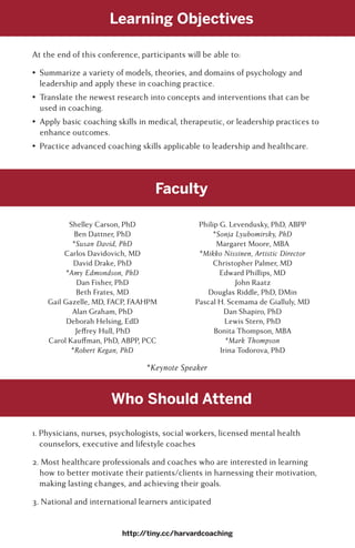 Learning Objectives
Faculty
Who Should Attend
At the end of this conference, participants will be able to:
•	 Summarize a variety of models, theories, and domains of psychology and
leadership and apply these in coaching practice.
•	 Translate the newest research into concepts and interventions that can be
used in coaching.
•	 Apply basic coaching skills in medical, therapeutic, or leadership practices to
enhance outcomes.
•	 Practice advanced coaching skills applicable to leadership and healthcare.
Shelley Carson, PhD
Ben Dattner, PhD
*Susan David, PhD
Carlos Davidovich, MD
David Drake, PhD
*Amy Edmondson, PhD
Dan Fisher, PhD
Beth Frates, MD
Gail Gazelle, MD, FACP, FAAHPM
Alan Graham, PhD
Deborah Helsing, EdD
Jeffrey Hull, PhD
Carol Kauffman, PhD, ABPP, PCC
*Robert Kegan, PhD
Philip G. Levendusky, PhD, ABPP
*Sonja Lyubomirsky, PhD
Margaret Moore, MBA
*Mikko Nissinen, Artistic Director
Christopher Palmer, MD
Edward Phillips, MD
John Raatz
Douglas Riddle, PhD, DMin
Pascal H. Scemama de Gialluly, MD
Dan Shapiro, PhD
Lewis Stern, PhD
Bonita Thompson, MBA
*Mark Thompson
Irina Todorova, PhD
1. Physicians, nurses, psychologists, social workers, licensed mental health
counselors, executive and lifestyle coaches
2. Most healthcare professionals and coaches who are interested in learning
how to better motivate their patients/clients in harnessing their motivation,
making lasting changes, and achieving their goals.
3. National and international learners anticipated
http://tiny.cc/harvardcoaching
*Keynote Speaker
 