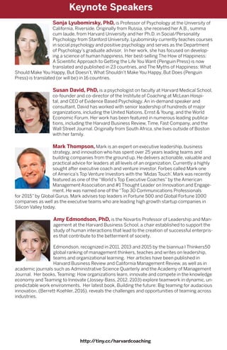 Sonja Lyubomirsky, PhD, is Professor of Psychology at the University of
California, Riverside. Originally from Russia, she received her A.B., summa
cum laude, from Harvard University and her Ph.D. in Social/Personality
Psychology from Stanford University. Lyubomirsky currently teaches courses
in social psychology and positive psychology and serves as the Department
of Psychology’s graduate advisor. In her work, she has focused on develop-
ing a science of human happiness. Her best-selling The How of Happiness:
A Scientific Approach to Getting the Life You Want (Penguin Press) is now
translated and published in 23 countries, and The Myths of Happiness: What
Should Make You Happy, But Doesn’t, What Shouldn’t Make You Happy, But Does (Penguin
Press) is translated (or will be) in 16 countries.
Susan David, PhD, is a psychologist on faculty at Harvard Medical School,
co-founder and co-director of the Institute of Coaching at McLean Hospi-
tal, and CEO of Evidence Based Psychology. An in-demand speaker and
consultant, David has worked with senior leadership of hundreds of major
organizations, including the United Nations, Ernst & Young, and the World
Economic Forum. Her work has been featured in numerous leading publica-
tions, including the Harvard Business Review, Time, Fast Company, and the
Wall Street Journal. Originally from South Africa, she lives outside of Boston
with her family.
Mark Thompson, Mark is an expert on executive leadership, business
strategy, and innovation who has spent over 25 years leading teams and
building companies from the ground up. He delivers actionable, valuable and
practical advice for leaders at all levels of an organization. Currently a highly
sought after executive coach and venture investor, Forbes called Mark one
of America’s Top Venture Investors with the ‘Midas Touch’. Mark was recently
featured as one of the “World’s Top Executive Coaches” by the American
Management Association and #1 Thought Leader on Innovation and Engage-
ment. He was named one of the “Top 30 Communications Professionals
for 2015” by Global Gurus. Mark advises top leaders in Fortune 500 and Global Fortune 1000
companies as well as the executive teams who are leading high growth startup companies in
Silicon Valley today.
Amy Edmondson, PhD, is the Novartis Professor of Leadership and Man-
agement at the Harvard Business School, a chair established to support the
study of human interactions that lead to the creation of successful enterpris-
es that contribute to the betterment of society.
Edmondson, recognized in 2011, 2013 and 2015 by the biannua l Thinkers50
global ranking of management thinkers, teaches and writes on leadership,
teams and organizational learning. Her articles have been published in
Harvard Business Review and California Management Review, as well as in
academic journals such as Administrative Science Quarterly and the Academy of Management
Journal. Her books, Teaming: How organizations learn, innovate and compete in the knowledge
economy and Teaming to Innovate (Jossey-Bass, 2012, 2103) explore teamwork in dynamic, un-
predictable work environments. Her latest book, Building the future: Big teaming for audacious
innovation, (Berrett-Koehler, 2016), reveals the challenges and opportunities of teaming across
industries.
http://tiny.cc/harvardcoaching
Keynote Speakers
 