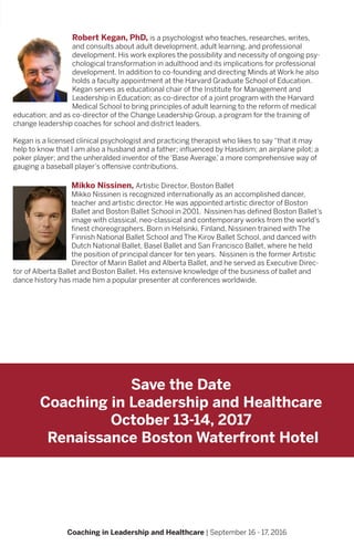 Coaching in Leadership and Healthcare | September 16 - 17, 2016
Robert Kegan, PhD, is a psychologist who teaches, researches, writes,
and consults about adult development, adult learning, and professional
development. His work explores the possibility and necessity of ongoing psy-
chological transformation in adulthood and its implications for professional
development. In addition to co-founding and directing Minds at Work he also
holds a faculty appointment at the Harvard Graduate School of Education.
Kegan serves as educational chair of the Institute for Management and
Leadership in Education; as co-director of a joint program with the Harvard
Medical School to bring principles of adult learning to the reform of medical
education; and as co-director of the Change Leadership Group, a program for the training of
change leadership coaches for school and district leaders.
Kegan is a licensed clinical psychologist and practicing therapist who likes to say “that it may
help to know that I am also a husband and a father; influenced by Hasidism; an airplane pilot; a
poker player; and the unheralded inventor of the ‘Base Average,’ a more comprehensive way of
gauging a baseball player’s offensive contributions.
Mikko Nissinen, Artistic Director, Boston Ballet
Mikko Nissinen is recognized internationally as an accomplished dancer,
teacher and artistic director. He was appointed artistic director of Boston
Ballet and Boston Ballet School in 2001. Nissinen has defined Boston Ballet’s
image with classical, neo-classical and contemporary works from the world’s
finest choreographers. Born in Helsinki, Finland, Nissinen trained with The
Finnish National Ballet School and The Kirov Ballet School, and danced with
Dutch National Ballet, Basel Ballet and San Francisco Ballet, where he held
the position of principal dancer for ten years. Nissinen is the former Artistic
Director of Marin Ballet and Alberta Ballet, and he served as Executive Direc-
tor of Alberta Ballet and Boston Ballet. His extensive knowledge of the business of ballet and
dance history has made him a popular presenter at conferences worldwide.
Save the Date
Coaching in Leadership and Healthcare
October 13-14, 2017
Renaissance Boston Waterfront Hotel
 