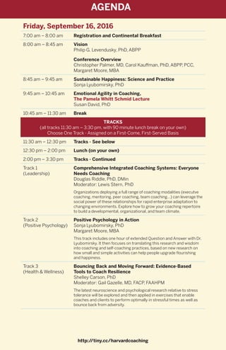 Friday, September 16, 2016
7:00 am – 8:00 am Registration and Continental Breakfast
8:00 am – 8:45 am Vision
Philip G. Levendusky, PhD, ABPP
Conference Overview
Christopher Palmer, MD, Carol Kauffman, PhD, ABPP, PCC,
Margaret Moore, MBA
8:45 am – 9:45 am Sustainable Happiness: Science and Practice
Sonja Lyubomirsky, PhD
9:45 am – 10:45 am Emotional Agility in Coaching,
The Pamela Whitt Schmid Lecture
Susan David, PhD
10:45 am – 11:30 am Break
TRACKS
(all tracks 11:30 am – 3:30 pm, with 90 minute lunch break on your own)
Choose One Track - Assigned on a First-Come, First-Served Basis
11:30 am – 12:30 pm Tracks - See below
12:30 pm – 2:00 pm Lunch (on your own)
2:00 pm – 3:30 pm Tracks - Continued
Track 1
(Leadership)
Comprehensive Integrated Coaching Systems: Everyone
Needs Coaching
Douglas Riddle, PhD, DMin
Moderator: Lewis Stern, PhD
Organizations deploying a full range of coaching modalities (executve
coaching, mentoring, peer coaching, team coaching...) can leverage the
social power of these relationships for rapid enterprise adaptation to
changing environments. Explore how to grow your coaching repertoire
to build a developmental, organizational, and team climate.
Track 2
(Positive Psychology)
Positive Psychology in Action
Sonja Lyubomirsky, PhD
Margaret Moore, MBA
This track includes one hour of extended Question and Answer with Dr.
Lyubomirsky. It then focuses on translating this research and wisdom
into coaching and self-coaching practices, based on new research on
how small and simple activities can help people upgrade flourishing
and happiness.
Track 3
(Health & Wellness)
Bouncing Back and Moving Forward: Evidence-Based
Tools to Coach Resilience
Shelley Carson, PhD
Moderator: Gail Gazelle, MD, FACP, FAAHPM
The latest neuroscience and psychological research relative to stress
tolerance will be explored and then applied in exercises that enable
coaches and clients to perform optimally in stressful times as well as
bounce back from adversity.
http://tiny.cc/harvardcoaching
AGENDA
 