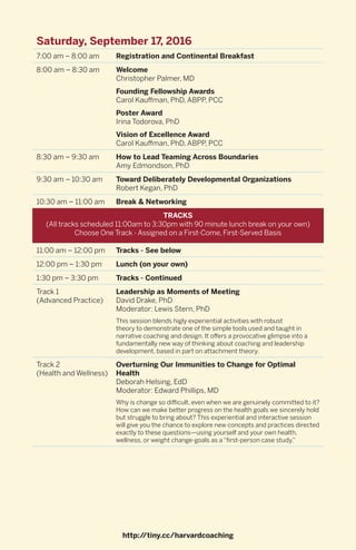 Saturday, September 17, 2016
7:00 am – 8:00 am Registration and Continental Breakfast
8:00 am – 8:30 am Welcome
Christopher Palmer, MD
Founding Fellowship Awards
Carol Kauffman, PhD, ABPP, PCC
Poster Award
Irina Todorova, PhD
Vision of Excellence Award
Carol Kauffman, PhD, ABPP, PCC
8:30 am – 9:30 am How to Lead Teaming Across Boundaries
Amy Edmondson, PhD
9:30 am – 10:30 am Toward Deliberately Developmental Organizations
Robert Kegan, PhD
10:30 am – 11:00 am Break & Networking
TRACKS
(All tracks scheduled 11:00am to 3:30pm with 90 minute lunch break on your own)
Choose One Track - Assigned on a First-Come, First-Served Basis
11:00 am – 12:00 pm Tracks - See below
12:00 pm – 1:30 pm Lunch (on your own)
1:30 pm – 3:30 pm Tracks - Continued
Track 1
(Advanced Practice)
Leadership as Moments of Meeting
David Drake, PhD
Moderator: Lewis Stern, PhD
This session blends higly experiential activities with robust
theory to demonstrate one of the simple tools used and taught in
narrative coaching and design. It offers a provocative glimpse into a
fundamentally new way of thinking about coaching and leadership
development, based in part on attachment theory.
Track 2
(Health and Wellness)
Overturning Our Immunities to Change for Optimal
Health
Deborah Helsing, EdD
Moderator: Edward Phillips, MD
Why is change so difficult, even when we are genuinely committed to it?
How can we make better progress on the health goals we sincerely hold
but struggle to bring about? This experiential and interactive session
will give you the chance to explore new concepts and practices directed
exactly to these questions—using yourself and your own health,
wellness, or weight change-goals as a “first-person case study.”
http://tiny.cc/harvardcoaching
 