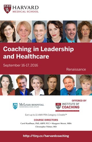 Coaching in Leadership
and Healthcare
September 16-17, 2016
Renaissance
http://tiny.cc/harvardcoaching
OFFERED BY
Earn up to 13 AMA PRA Category 1 Credits™
COURSE DIRECTORS
Carol Kauffman, PhD, ABPP, PCC • Margaret Moore, MBA
Christopher Palmer, MD
 