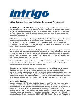 Intrigo Systems Acquires Califta for Empowered Procurement
FREMONT, CA —JULY 14, 2015— Intrigo Systems is pleased to announce its most
recent acquisition, Califta, the patented electronic commerce solution provider for buy
side and supply side business functions. The complementary offerings of Intrigo and
Califta create an intuitive combination that adds value and streamlines procurement
processes for companies.
“Intrigo’s services and products incorporated with the Califta technology revolutionize
business processes through better procurement functionality,” said Padman
Ramankutty, CEO of Intrigo Systems. “It is a natural fit for Intrigo to continue our
expansion of cloud offerings, through the buyout of Califta, to better serve clients in the
supply chain execution marketplace.”
Califta is a Commerce-as-a-Service (CaaS) cloud platform providing digital commerce
to B2B sellers and enterprise procurement organizations. Using the power of the cloud,
Califta CaaS enables sellers to participate in private marketplaces of the enterprise by
providing e-procurement content, search, comparison shopping, product reviews and
rating much like consumer e-commerce.
Several of Califta’s existing customers and all the employees will join the Intrigo team in
the Fremont headquarters. Operations will be seamless for customers during the
transition period while combining the two companies.
"Supply chain and procurement are taking center stage in providing next generation
digital experience within every industry vertical. I am very excited about Califta
technology adding transformational value to Intrigo's current and prospective customers
with procurement automation for suppliers. Califta customers will see innovative
business solutions with Intrigo's 'Insights & Outcomes' focus and deep experience and
knowledge in procurement,” said Gans Subramaniam, Founder & CEO of Califta.
About Intrigo Systems:
Intrigo Systems is a SAP Partner and a leading provider of Advisory, Implementation,
and Managed Services. We develop business applications, focused on delivering
customer value, in the dynamic SAP Enterprise technology landscape. Intrigo has also
partnered SAP in the design of their Advance Planning & Optimization (APO)
environment and has implemented some of the largest successful projects in this area.
With a hands-on leadership team, Intrigo has successfully managed over 100 SAP
implementations. These include core S&OP, APO IBP, Supply Chain, and Analytics for
 