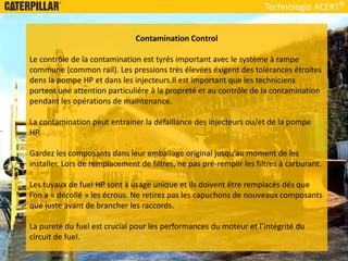 Technologie ACERT
Contamination Control
Le contrôle de la contamination est tyrés important avec le système à rampe
commune (common rail). Les pressions très élevées éxigent des tolérances étroites
dens la pompe HP et dans les injecteurs.Il est important que les techniciens
portent une attention particuliére à la propreté et au contrôle de la contamination
pendant les opérations de maintenance.
La contamination peut entrainer la défaillance des injecteurs ou/et de la pompe
HP.
Gardez les composants dans leur emballage original jusqu’au moment de les
installer. Lors de remplacement de filtres, ne pas pré-remplir les filtres à carburant.
Les tuyaux de fuel HP sont à usage unique et ils doivent être remplacés dés que
l’on a « décollé » les écrous. Ne retirez pas les capuchons de nouveaux composants
que juste avant de brancher les raccords.
La pureté du fuel est crucial pour les performances du moteur et l’intégrité du
circuit de fuel.
 