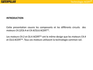 INTRODUCTION
Cette presentation couvre les composants et les différents circuits des
moteurs C4.2/C6.4 et C4.4/C6.6 ACERT™.
Les moteurs C4.2 et C6.4 ACERT™ ont le même design que les moteurs C4.4
et C6.6 ACERT™. Tous ces moteurs utilisesnt la technologie common rail.
Technologie ACERT
 