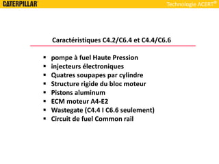 Caractéristiques C4.2/C6.4 et C4.4/C6.6
 pompe à fuel Haute Pression
 injecteurs électroniques
 Quatres soupapes par cylindre
 Structure rigide du bloc moteur
 Pistons aluminum
 ECM moteur A4-E2
 Wastegate (C4.4 I C6.6 seulement)
 Circuit de fuel Common rail
Technologie ACERT
 