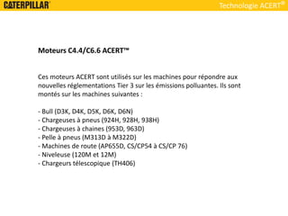 Technologie ACERT
Moteurs C4.4/C6.6 ACERT™
Ces moteurs ACERT sont utilisés sur les machines pour répondre aux
nouvelles réglementations Tier 3 sur les émissions polluantes. Ils sont
montés sur les machines suivantes :
- Bull (D3K, D4K, D5K, D6K, D6N)
- Chargeuses à pneus (924H, 928H, 938H)
- Chargeuses à chaines (953D, 963D)
- Pelle à pneus (M313D à M322D)
- Machines de route (AP655D, CS/CP54 à CS/CP 76)
- Niveleuse (120M et 12M)
- Chargeurs télescopique (TH406)
 