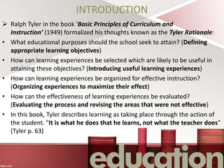 INTRODUCTION
 Ralph Tyler in the book ‘Basic Principles of Curriculum and
Instruction’ (1949) formalized his thoughts known as the Tyler Rationale:
• What educational purposes should the school seek to attain? (Defining
appropriate learning objectives)
• How can learning experiences be selected which are likely to be useful in
attaining these objectives? (Introducing useful learning experiences)
• How can learning experiences be organized for effective instruction?
(Organizing experiences to maximize their effect)
• How can the effectiveness of learning experiences be evaluated?
(Evaluating the process and revising the areas that were not effective)
• In this book, Tyler describes learning as taking place through the action of
the student. "It is what he does that he learns, not what the teacher does"
(Tyler p. 63)
 