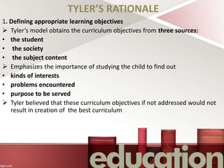 TYLER’S RATIONALE
1. Defining appropriate learning objectives
 Tyler’s model obtains the curriculum objectives from three sources:
• the student
• the society
• the subject content
 Emphasizes the importance of studying the child to find out
• kinds of interests
• problems encountered
• purpose to be served
 Tyler believed that these curriculum objectives if not addressed would not
result in creation of the best curriculum
 