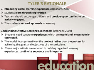 TYLER’S RATIONALE
2. Introducing useful learning experiences (Denham, 2002)
 Students learn through exploration
 Teachers should encourage children and provide opportunities to be
actively engaged.
 The student-centered approach to learning
3.Organizing Effective Learning Experiences (Denham, 2002)
 Students need concrete experiences which are useful and meaningfully
connected.
 The model focus primarily on the product rather than the process for
achieving the goals and objectives of the curriculum.
 Three major criteria are required in building organized learning
experiences: continuity, sequence and integration
 