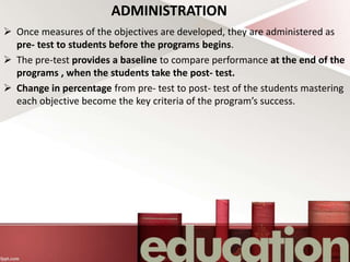 ADMINISTRATION
 Once measures of the objectives are developed, they are administered as
pre- test to students before the programs begins.
 The pre-test provides a baseline to compare performance at the end of the
programs , when the students take the post- test.
 Change in percentage from pre- test to post- test of the students mastering
each objective become the key criteria of the program’s success.
 