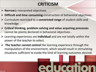 CRITICISM
 Narrowly interpreted objectives.
 Difficult and time consuming construction of behavioral objectives.
 Curriculum restricted to a constricted range of student skills and
knowledge
 Critical thinking, problem solving and value acquiring processes
cannot be plainly declared in behavioral objectives .
 Learning experiences are individual and are not totally within the
power of the teacher to select.
 The teacher cannot control the learning experience through the
manipulation of the environment, which would result in stimulating
situations sufficient to evoke the kind of learning outcomes desired.
 