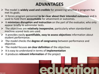 ADVANTAGES
 The model is widely used and credible for answering whether a program has
met its goals.
 It forces program personnel to be clear about their intended outcomes and is
used to hold them accountable for attainment or outcomes.
 It minimizes disruption and instruction on the part of the evaluator, who only
appear briefly to administer tests.
 The objectives are relatively inexpensive, particularly when standardized
machine scored tests are used.
 It provides easily quantifiable, easy to assess objectives information about
student performance.
 The model checks the degree of congruency between performance and
objective.
 The model focuses on clear definition of the objectives
 It is easy to understand in terms of implementation
 It produces relevant information of the project
 