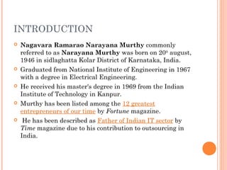 INTRODUCTION
 Nagavara Ramarao Narayana Murthy commonly
referred to as Narayana Murthy was born on 20th
august,
1946 in sidlaghatta Kolar District of Karnataka, India.
 Graduated from National Institute of Engineering in 1967
with a degree in Electrical Engineering.
 He received his master's degree in 1969 from the Indian
Institute of Technology in Kanpur.
 Murthy has been listed among the 12 greatest
entrepreneurs of our time by Fortune magazine.
 He has been described as Father of Indian IT sector by
Time magazine due to his contribution to outsourcing in
India.
 