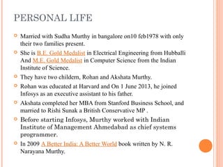 PERSONAL LIFE
 Married with Sudha Murthy in bangalore on10 feb1978 with only
their two families present.
 She is B.E. Gold Medalist in Electrical Engineering from Hubballi
And M.E. Gold Medalist in Computer Science from the Indian
Institute of Science.
 They have two childern, Rohan and Akshata Murthy.
 Rohan was educated at Harvard and On 1 June 2013, he joined
Infosys as an executive assistant to his father.
 Akshata completed her MBA from Stanford Business School, and
married to Rishi Sunak a British Conservative MP .
 Before starting Infosys, Murthy worked with Indian
Institute of Management Ahmedabad as chief systems
programmer.
 In 2009 A Better India: A Better World book written by N. R.
Narayana Murthy.
 