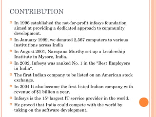 CONTRIBUTION
 In 1996 established the not-for-profit infosys foundation
aimed at providing a dedicated approach to community
development.
 In January 1999, we donated 2,567 computers to various
institutions across India
 In August 2001, Narayana Murthy set up a Leadership
Institute in Mysore, India.
 In 2002, Infosys was ranked No. 1 in the "Best Employers
in India".
 The first Indian company to be listed on an American stock
exchange.
 In 2004 It also became the first listed Indian company with
revenue of $1 billion a year.
 Infosys is the 15th
largest IT service provider in the world.
 He proved that India could compete with the world by
taking on the software development.
 