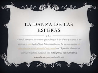 LA DANZA DE LAS
ESFERAS
Antes de empezar a leer conviene que te detengas, le des al play y observes lo que
ocurre en el vídeo hasta el final. Impresionante, ¿no? Lo que nos muestra este
vídeo educativo de la Universidad de Harvard son 15 péndulos alineados en
diferentes longitudes realizando una coreografía sencillamente
asombrosa, pero ¿cuál es el truco?
 