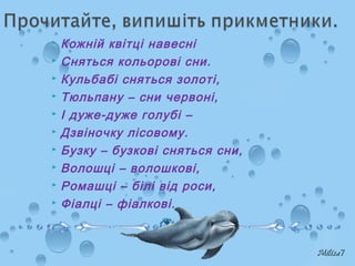  Кожній квітці навесні
 Сняться кольорові сни.
 Кульбабі сняться золоті,
 Тюльпану – сни червоні,
 І дуже-дуже голубі –
 Дзвіночку лісовому.
 Бузку – бузкові сняться сни,
 Волошці – волошкові,
 Ромашці – білі від роси,
 Фіалці – фіалкові.
 
