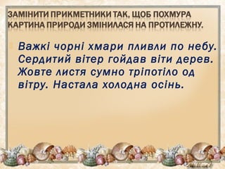  Важкі чорні хмари пливли по небу.
Сердитий вітер гойдав віти дерев.
Жовте листя сумно тріпотіло од
вітру. Настала холодна осінь.
 
