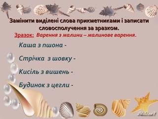 Замінити виділені слова прикметниками і записатиЗамінити виділені слова прикметниками і записати
словосполучення за зразком.словосполучення за зразком.
Зразок: Варення з малини – малинове варення.
Каша з пшона -
Стрічка з шовку -
Кисіль з вишень -
Будинок з цегли -
 