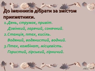 До іменників дібрати за змістомДо іменників дібрати за змістом
прикметники.прикметники.
1.День, струмок, привіт.
Дзвінкий, гарячий, сонячний.
2.Станція, птах, кисіль.
Водяний, водянистий, водний.
3.Птах, комбінат, місцевість.
Гористий, гірський, гірничий.
 