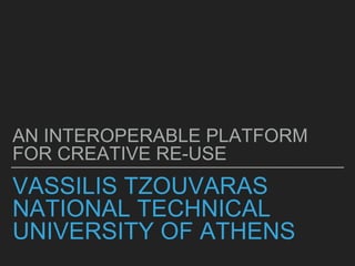 VASSILIS TZOUVARAS
NATIONAL TECHNICAL
UNIVERSITY OF ATHENS
AN INTEROPERABLE PLATFORM
FOR CREATIVE RE-USE
 