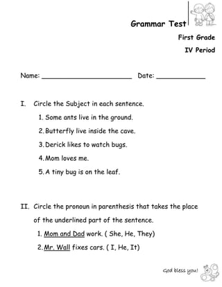 God bless you!
Grammar Test
First Grade
IV Period
Name: ______________________ Date: ____________
I. Circle the Subject in each sentence.
1. Some ants live in the ground.
2.Butterfly live inside the cave.
3.Derick likes to watch bugs.
4.Mom loves me.
5.A tiny bug is on the leaf.
II. Circle the pronoun in parenthesis that takes the place
of the underlined part of the sentence.
1. Mom and Dad work. ( She, He, They)
2.Mr. Wall fixes cars. ( I, He, It)
 