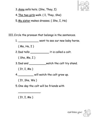 God bless you!
3.Anna sells hats. (She, They, I)
4.The two girls walk. ( I, They, She)
5.My sister makes dresses. ( She, I, He)
III.Circle the pronoun that belongs in the sentences.
1. ____________ went to see our new baby horse.
( Me, He, I )
2.Dad tells ___________ it is called a colt.
( She, Me, I )
3.Dad and __________watch the colt try stand.
( It, I, Me )
4._________ will watch the colt grow up.
( It, She, We )
5.One day the colt will be friends with
_____________.
( It, I, Me )
 
