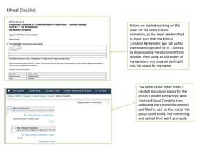 Ethical Checklist


                    Before we started working on the
                    ideas for the radio station
                    animation, as the Team Leader I had
                    to make sure that the Ethical
                    Checklist Agreement was set up for
                    everyone to sign and fill in. I did this
                    by downloading the document from
                    moodle, then using an old image of
                    my signature and copy an pasting it
                    into the space for my name.




                          The same as the other times I
                          created discussion topics for the
                          group, I posted a new topic with
                          the title Ethical Checklist then
                          uploading the correct document I
                          just filled in to it so the rest of the
                          group could easily find everything
                          and upload their work promptly.
 