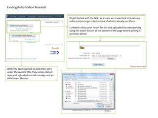 Existing Radio Station Research


                                                To get started with the task, as a team we researched into existing
                                                radio stations to get a better idea of what is already out there.

                                                I created a discussion forum for this and uploaded my own work by
                                                using the attach button at the bottom of the page before posting it
                                                as shown below.




When my team wanted to post their work
under the specific title, they simply clicked
reply and uploaded a small message and an
attachment like me.
 