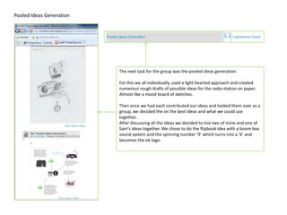 Pooled Ideas Generation




                          The next task for the group was the pooled ideas generation.

                          For this we all individually, used a light hearted approach and created
                          numerous rough drafts of possible ideas for the radio station on paper.
                          Almost like a mood board of sketches.

                          Then once we had each contributed our ideas and looked them over as a
                          group, we decided the on the best ideas and what we could use
                          together.
                          After discussing all the ideas we decided to mix two of mine and one of
                          Sam's ideas together. We chose to do the flipbook idea with a boom box
                          sound system and the spinning number ‘9’ which turns into a ‘6’ and
                          becomes the e6 logo.
 