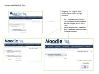 Everyone’s Individual Tasks


                              The group was assigned their
                              individual tasks for the e6 logo
                              animation.

                              1. Me – My task was to complete
                                 the base for the animation which
                                 was the flipbook, which I did in
                                 Flash.
                              2. Jordan- Had to create the e6 logo
                              3. Sam- Created the 3D boom box in
                                 light wave modeller.
 