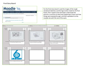 Final Story Board


                    For the final story board I used the images of the rough
                    storyboard sketches and the logo Jordan made for the final
                    frame; then I typed in the text boxes underneath the
                    pictures a summary of what was happening in them and how
                    things were playing through, and then uploaded it to the
                    moodle site with the rest of the work.
 