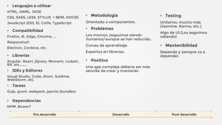 • Lenguajes a utilizar
HTML, HAML, JADE
CSS, SASS, LESS, STYLUS + BEM, OOCSS
JavaScript (ES5, 6), Coffe, TypeScript
• Compatibilidad
Firefox, IE, Edge, Chrome, …
Responsive!!
Electron, Cordova, etc.
• Librerías
Angular, React, jQuery, Moment, Lodash,
RX, etc………
• IDEs y Editores
Visual Studio, Code, Atom, Sublime,
WebStorm, etc.
• Tareas
Gulp, grunt, webpack, jspmio (bundles)
• Dependencias
NPM, Bower?
Pre desarrollo
• Metodología
Orientado a componentes.
• Problemas
Los mismos (seguimos siendo
humanos) aunque se han reducido.
Curvas de aprendizaje.
Expertos en librerías.
• Positivo
Una app compleja debería ser más
sencilla de crear y mantener.
• Testing
Unitarios, mucho más
(Jasmine, Karma, etc.)
Algo de UI (Los seguimos
odiando)
• Mantenibilidad
Depende y siempre va a
depender.
Desarrollo Post desarrollo
 