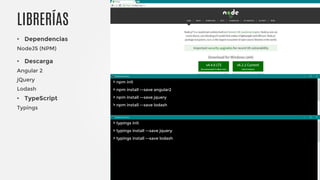 • Dependencias
NodeJS (NPM)
• Descarga
Angular 2
jQuery
Lodash
• TypeScript
Typings
LIBRERÍAS
> npm init
> npm install --save angular2
> npm install --save jquery
> npm install --save lodash
> typings init
> typings install --save jquery
> typings install --save lodash
 