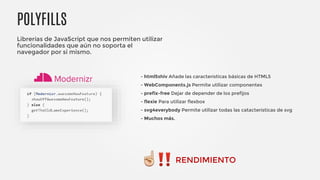 POLYFILLS
Librerías de JavaScript que nos permiten utilizar
funcionalidades que aún no soporta el
navegador por si mismo.
- html5shiv Añade las características básicas de HTML5
- WebComponents.js Permite utilizar componentes
- prefix-free Dejar de depender de los prefijos
- flexie Para utilizar flexbox
- svg4everybody Permite utilizar todas las catacterísticas de svg
- Muchos más.
RENDIMIENTO
 