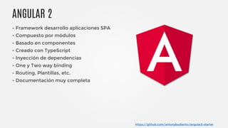 ANGULAR 2
https://github.com/antonybudianto/angular2-starter
- Framework desarrollo aplicaciones SPA
- Compuesto por módulos
- Basado en componentes
- Creado con TypeScript
- Inyección de dependencias
- One y Two way binding
- Routing, Plantillas, etc.
- Documentación muy completa
 