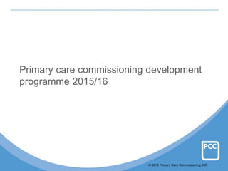 © 2015 Primary Care Commissioning CIC
Primary care commissioning development
programme 2015/16
 