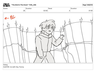 Scene
26
Duration
03 00
Panel
A
Duration
01 00
Dialog
HUNTER: (to self) Hey, Fionna,
"The Bird In The Clock" 1109_306 Page...