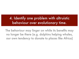 4. Identify one problem with altruistic
   behaviour over evolutionary time.

The behaviour may linger on while its beneﬁts may
 no longer be there (e.g. dolphins helping whales,
 our own tendency to donate to places like Africa)
 