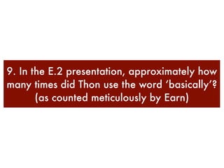 9. In the E.2 presentation, approximately how
many times did Thon use the word ‘basically’?
       (as counted meticulously by Earn)
 